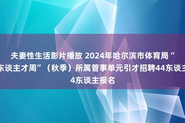 夫妻性生活影片播放 2024年哈尔滨市体育局“丁香东谈主才周”（秋季）所属管事单元引才招聘44东谈主报名