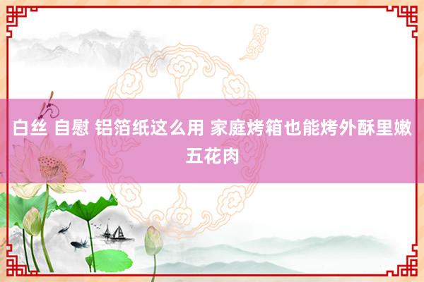 白丝 自慰 铝箔纸这么用 家庭烤箱也能烤外酥里嫩五花肉