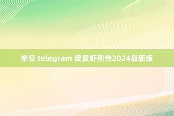 拳交 telegram 皮皮虾别传2024最新版
