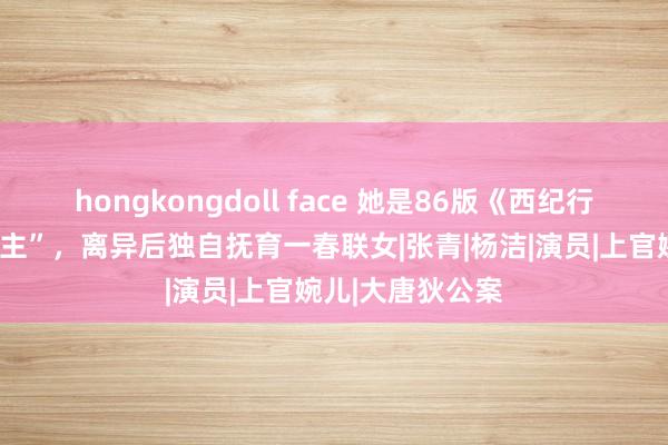 hongkongdoll face 她是86版《西纪行》中的“万圣公主”，离异后独自抚育一春联女|张青|杨洁|演员|上官婉儿|大唐狄公案