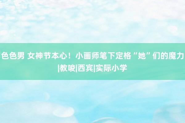 色色男 女神节本心！小画师笔下定格“她”们的魔力|教唆|西宾|实际小学