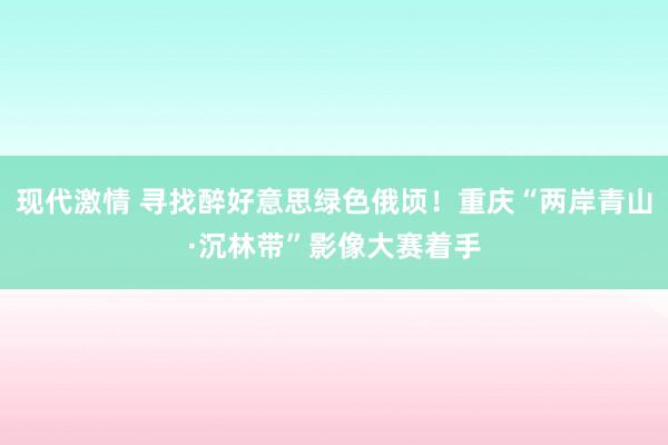 现代激情 寻找醉好意思绿色俄顷！重庆“两岸青山·沉林带”影像大赛着手