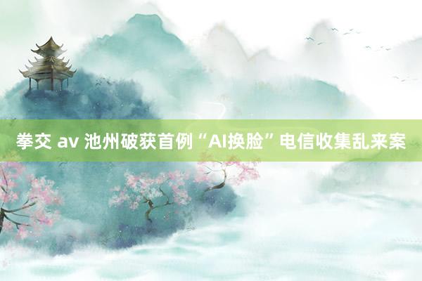 拳交 av 池州破获首例“AI换脸”电信收集乱来案