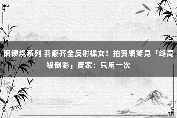 铜锣烧系列 羽觞齐全反射裸女！拍賣網驚見「终局級倒影」　賣家：只用一次