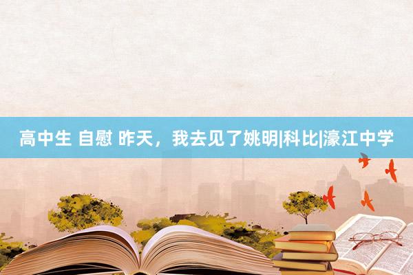 高中生 自慰 昨天，我去见了姚明|科比|濠江中学