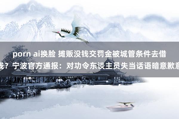 porn ai换脸 摊贩没钱交罚金被城管条件去借钱？宁波官方通报：对功令东谈主员失当话语暗意歉意