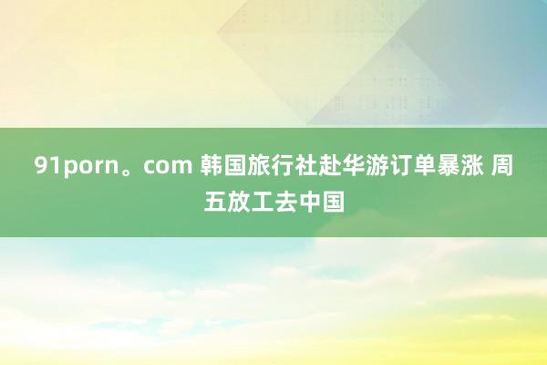 91porn。com 韩国旅行社赴华游订单暴涨 周五放工去中国