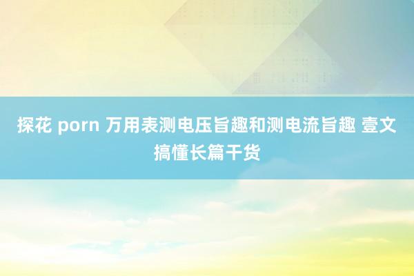 探花 porn 万用表测电压旨趣和测电流旨趣 壹文搞懂长篇干货