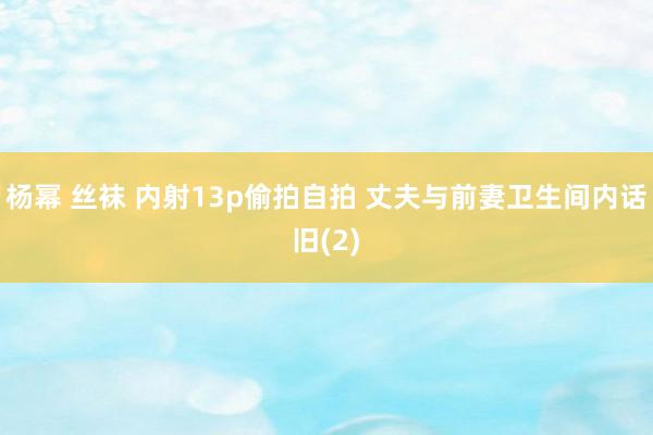 杨幂 丝袜 内射13p偷拍自拍 丈夫与前妻卫生间内话旧(2)