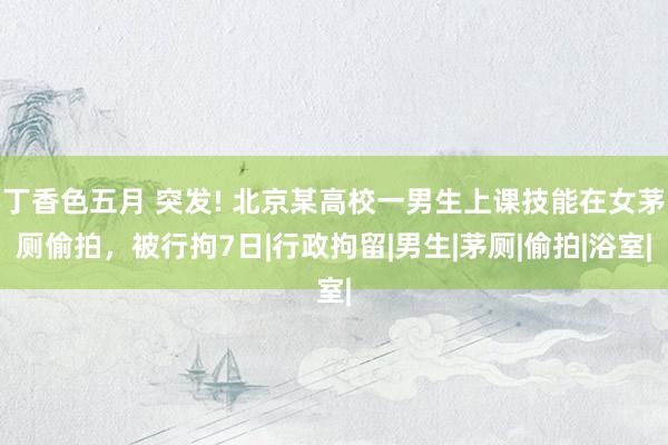 丁香色五月 突发! 北京某高校一男生上课技能在女茅厕偷拍，被行拘7日|行政拘留|男生|茅厕|偷拍|浴室|