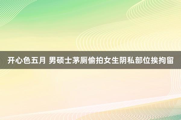 开心色五月 男硕士茅厕偷拍女生阴私部位挨拘留