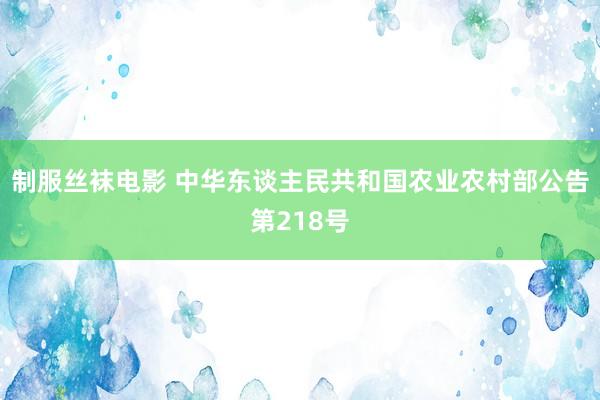 制服丝袜电影 中华东谈主民共和国农业农村部公告第218号