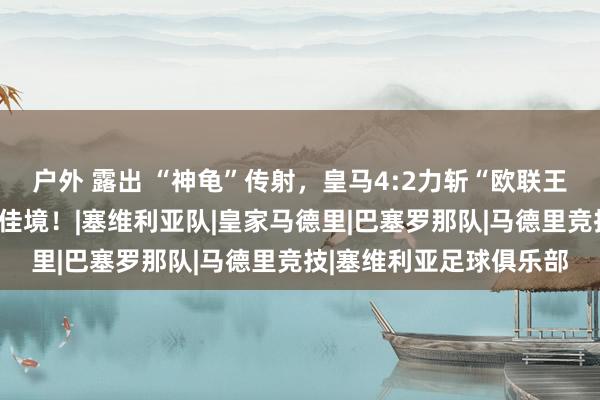 户外 露出 “神龟”传射,皇马4:2力斩“欧联王”塞维利亚,皇马渐入佳境!|塞维利亚队|皇家马德里|巴塞罗那队|马德里竞技|塞维利亚足球俱乐部