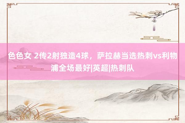色色女 2传2射独造4球,萨拉赫当选热刺vs利物浦全场最好|英超|热刺队
