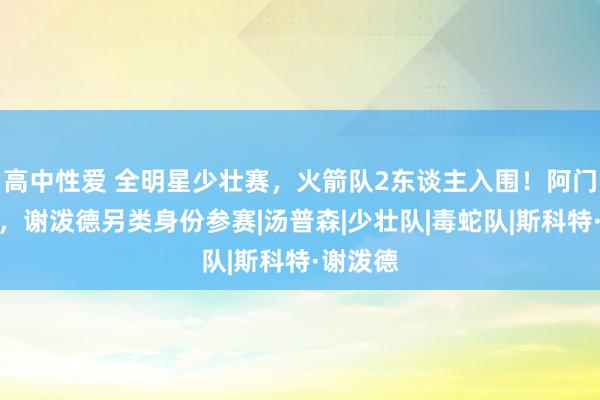 高中性爱 全明星少壮赛，火箭队2东谈主入围！阿门靠实力，谢泼德另类身份参赛|汤普森|少壮队|毒蛇队|斯科特·谢泼德