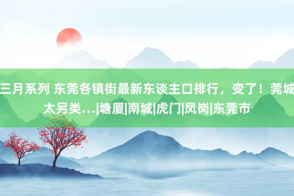 三月系列 东莞各镇街最新东谈主口排行，变了！莞城太另类…|塘厦|南城|虎门|凤岗|东莞市