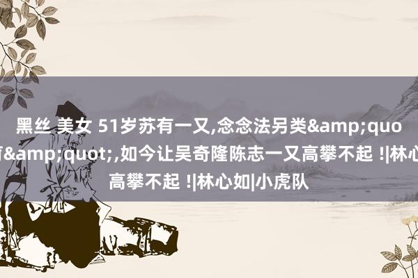 黑丝 美女 51岁苏有一又，念念法另类&quot;不婚不育&quot;，如今让吴奇隆陈志一又高攀不起 !|林心如|小虎队