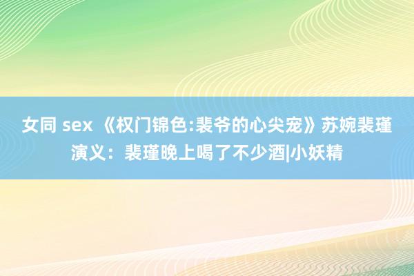 女同 sex 《权门锦色:裴爷的心尖宠》苏婉裴瑾演义：裴瑾晚上喝了不少酒|小妖精