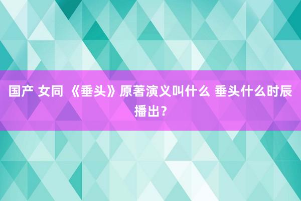 国产 女同 《垂头》原著演义叫什么 垂头什么时辰播出？