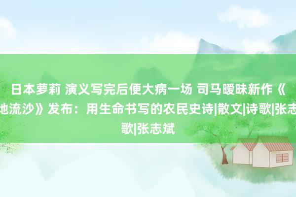 日本萝莉 演义写完后便大病一场 司马暧昧新作《一地流沙》发布：用生命书写的农民史诗|散文|诗歌|张志斌