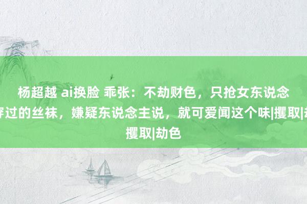 杨超越 ai换脸 乖张：不劫财色，只抢女东说念主穿过的丝袜，嫌疑东说念主说，就可爱闻这个味|攫取|劫色