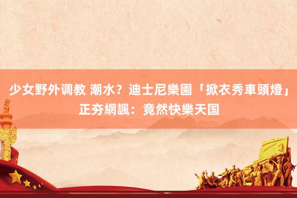少女野外调教 潮水？迪士尼樂園「掀衣秀車頭燈」正夯　網諷：竟然快樂天国