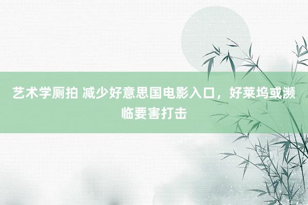 艺术学厕拍 减少好意思国电影入口，好莱坞或濒临要害打击