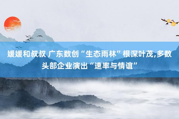 媛媛和叔叔 广东数创“生态雨林”根深叶茂，多数头部企业演出“速率与情谊”