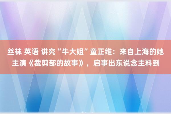 丝袜 英语 讲究“牛大姐”童正维：来自上海的她主演《裁剪部的故事》，启事出东说念主料到