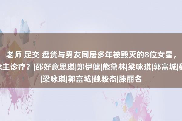 老师 足交 盘货与男友同居多年被毁灭的8位女星，谁最让东说念主诊疗？|邵好意思琪|郑伊健|熊黛林|梁咏琪|郭富城|魏骏杰|滕丽名