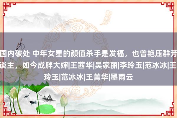 国内破处 中年女星的颜值杀手是发福，也曾艳压群芳的好意思东谈主，如今成胖大婶|王茜华|吴家丽|李玲玉|范冰冰|王菁华|墨雨云