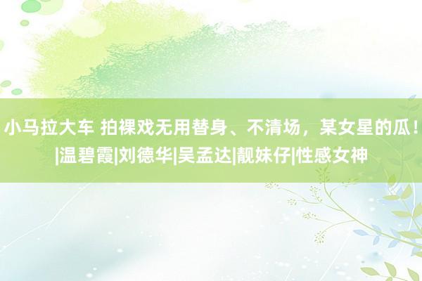 小马拉大车 拍裸戏无用替身、不清场，某女星的瓜！|温碧霞|刘德华|吴孟达|靓妹仔|性感女神