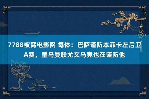 7788被窝电影网 每体：巴萨谨防本菲卡左后卫A费，皇马曼联尤文马竞也在谨防他