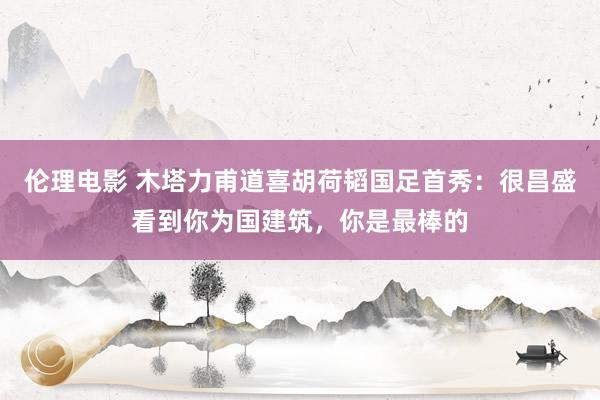 伦理电影 木塔力甫道喜胡荷韬国足首秀：很昌盛看到你为国建筑，你是最棒的