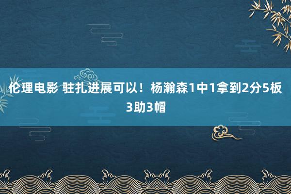 伦理电影 驻扎进展可以！杨瀚森1中1拿到2分5板3助3帽