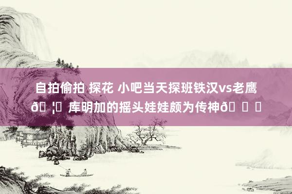 自拍偷拍 探花 小吧当天探班铁汉vs老鹰🦅库明加的摇头娃娃颇为传神😀