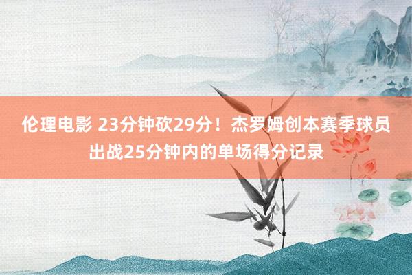 伦理电影 23分钟砍29分！杰罗姆创本赛季球员出战25分钟内的单场得分记录
