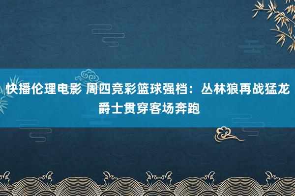 快播伦理电影 周四竞彩篮球强档：丛林狼再战猛龙 爵士贯穿客场奔跑