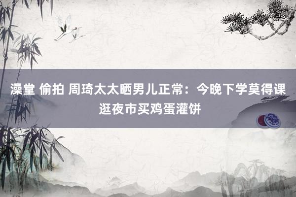 澡堂 偷拍 周琦太太晒男儿正常：今晚下学莫得课 逛夜市买鸡蛋灌饼