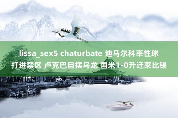 lissa_sex5 chaturbate 迪马尔科率性球打进禁区 卢克巴自摆乌龙 国米1-0升迁莱比锡