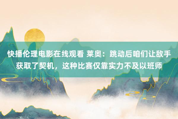 快播伦理电影在线观看 莱奥：跳动后咱们让敌手获取了契机，这种比赛仅靠实力不及以班师
