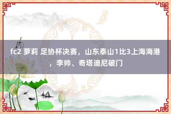 fc2 萝莉 足协杯决赛，山东泰山1比3上海海港，李帅、奇塔迪尼破门
