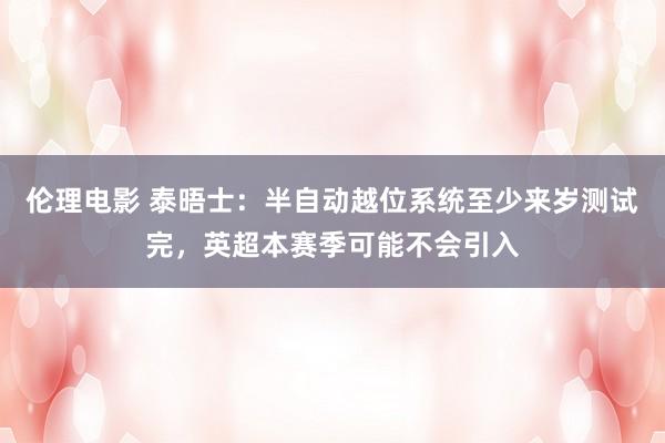 伦理电影 泰晤士：半自动越位系统至少来岁测试完，英超本赛季可能不会引入