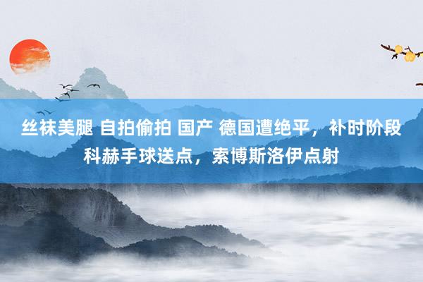 丝袜美腿 自拍偷拍 国产 德国遭绝平，补时阶段科赫手球送点，索博斯洛伊点射