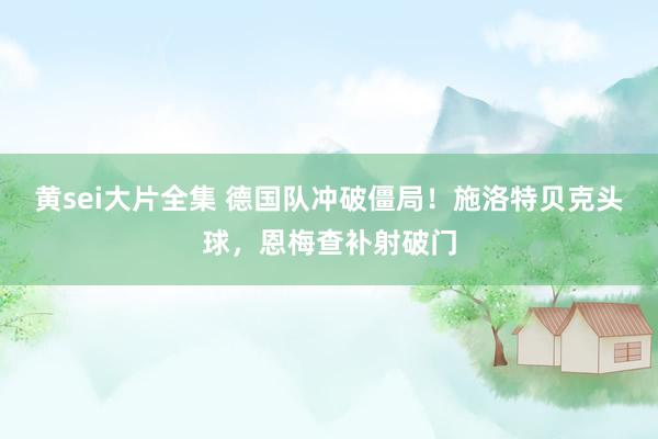 黄sei大片全集 德国队冲破僵局！施洛特贝克头球，恩梅查补射破门