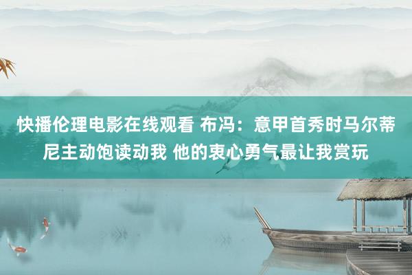 快播伦理电影在线观看 布冯：意甲首秀时马尔蒂尼主动饱读动我 他的衷心勇气最让我赏玩