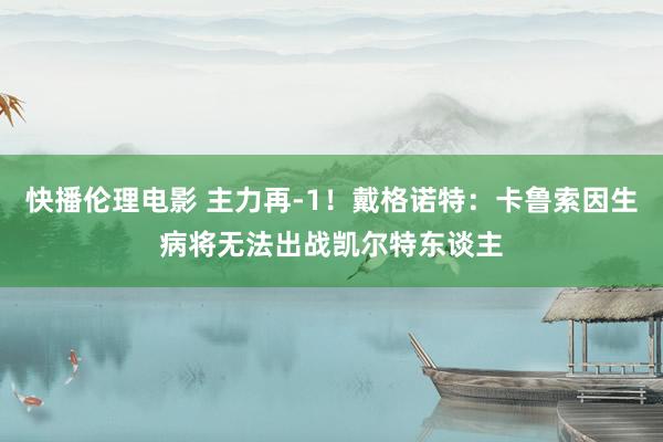 快播伦理电影 主力再-1！戴格诺特：卡鲁索因生病将无法出战凯尔特东谈主
