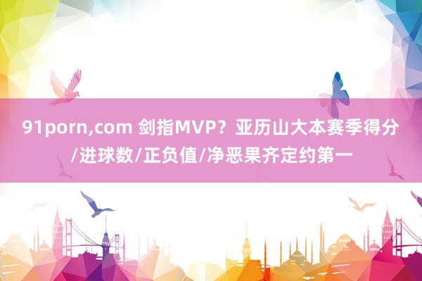 91porn，com 剑指MVP？亚历山大本赛季得分/进球数/正负值/净恶果齐定约第一