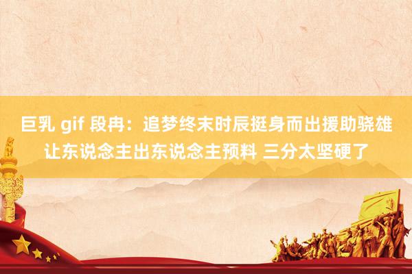 巨乳 gif 段冉：追梦终末时辰挺身而出援助骁雄让东说念主出东说念主预料 三分太坚硬了