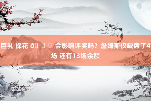巨乳 探花 😟会影响评奖吗？詹姆斯仅缺席了4场 还有13场余额